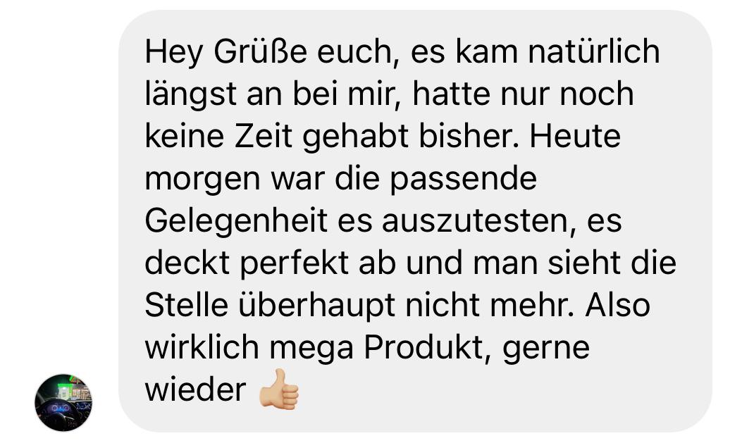 Positive Kundenbewertung: „Hey Grüße euch, es kam natürlich längst an bei mir, hatte nur noch keine Zeit gehabt bisher. Heute morgen war die passende Gelegenheit, es auszutesten. Es deckt perfekt ab und man sieht die Stelle überhaupt nicht mehr. Also wirklich mega Produkt, gerne wieder 👍🏼