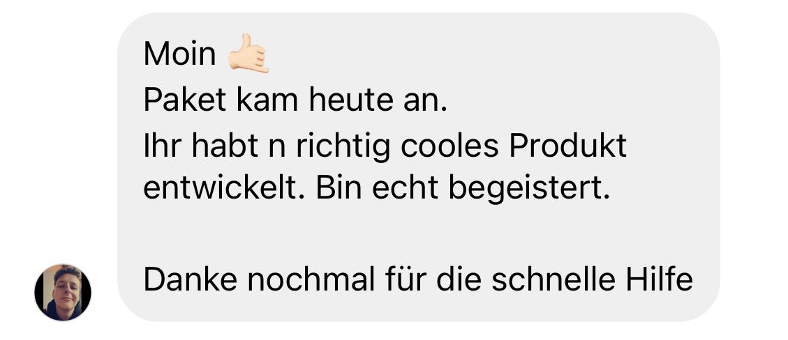 Positive Kundenbewertung: „Moin 👍🏼 Paket kam heute an. Ihr habt ein richtig cooles Produkt entwickelt. Bin echt begeistert. Danke nochmal für die schnelle Hilfe.