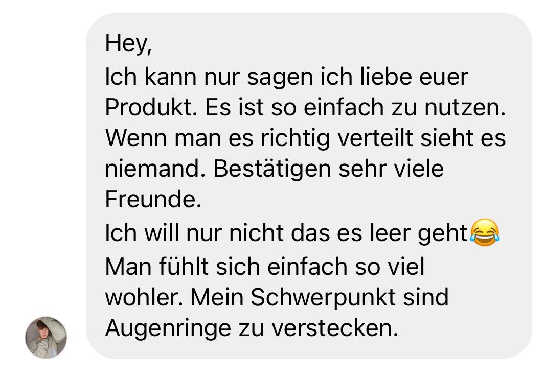 Positive Kundenbewertung: „Hey, ich kann nur sagen, ich liebe euer Produkt. Es ist so einfach zu nutzen. Wenn man es richtig verteilt, sieht es niemand. Bestätigen sehr viele Freunde. Ich will nur nicht, dass es leer geht 😂 Man fühlt sich einfach so viel wohler. Mein Schwerpunkt sind Augenringe zu verstecken.