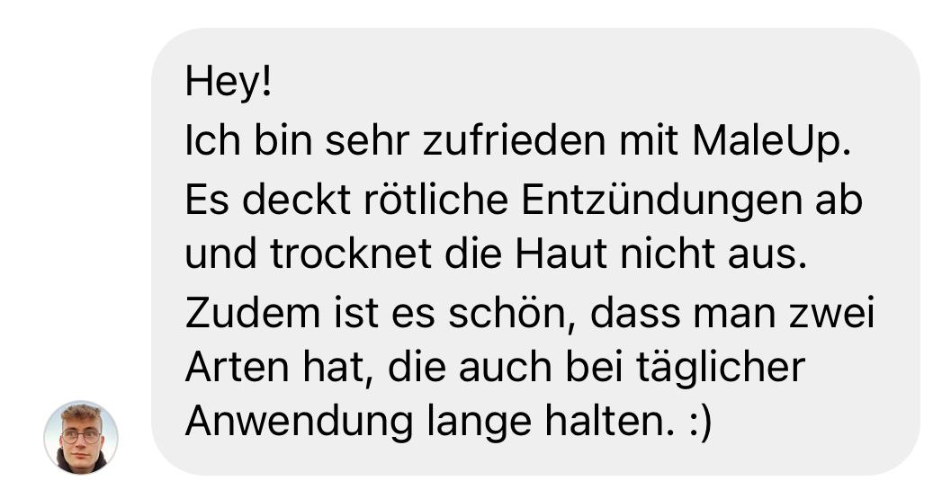 Positive Kundenbewertung: „Hey! Ich bin sehr zufrieden mit MaleUp. Es deckt rötliche Entzündungen ab und trocknet die Haut nicht aus. Zudem ist es schön, dass man zwei Arten hat, die auch bei täglicher Anwendung lange halten. :)